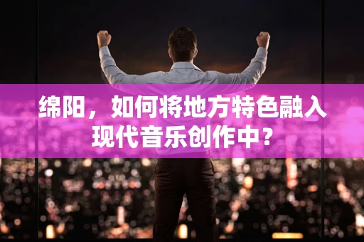 绵阳，如何将地方特色融入现代音乐创作中？