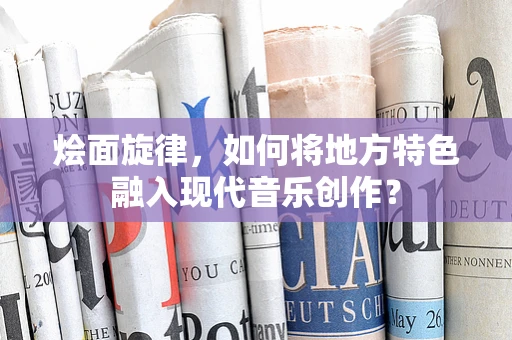 烩面旋律，如何将地方特色融入现代音乐创作？