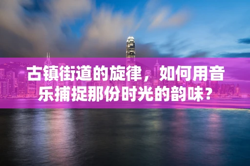 古镇街道的旋律，如何用音乐捕捉那份时光的韵味？