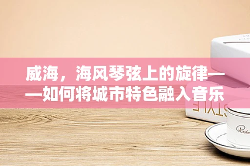 威海，海风琴弦上的旋律——如何将城市特色融入音乐创作？