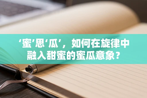 ‘蜜’思‘瓜’，如何在旋律中融入甜蜜的蜜瓜意象？