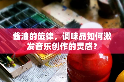 酱油的旋律，调味品如何激发音乐创作的灵感？