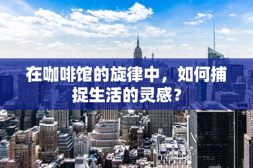 在咖啡馆的旋律中，如何捕捉生活的灵感？
