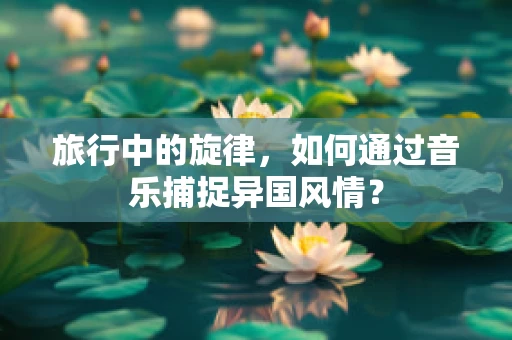 旅行中的旋律，如何通过音乐捕捉异国风情？