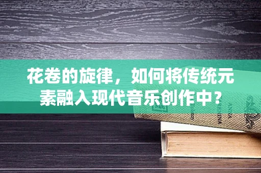 花卷的旋律，如何将传统元素融入现代音乐创作中？