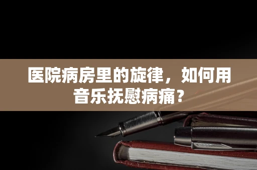 医院病房里的旋律，如何用音乐抚慰病痛？