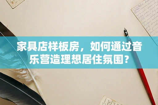 家具店样板房，如何通过音乐营造理想居住氛围？