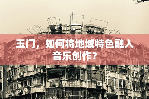 玉门，如何将地域特色融入音乐创作？