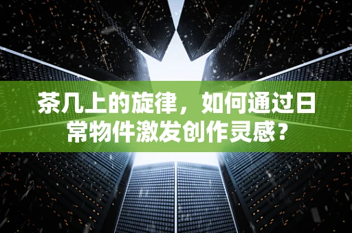 茶几上的旋律，如何通过日常物件激发创作灵感？