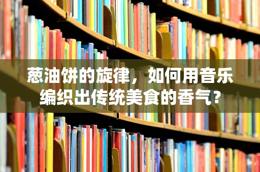 葱油饼的旋律，如何用音乐编织出传统美食的香气？