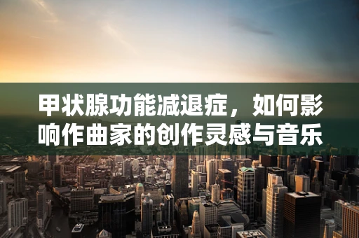 甲状腺功能减退症，如何影响作曲家的创作灵感与音乐表达？