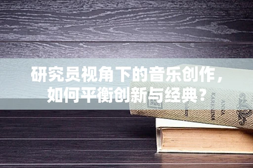 研究员视角下的音乐创作，如何平衡创新与经典？