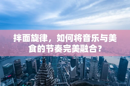 拌面旋律，如何将音乐与美食的节奏完美融合？