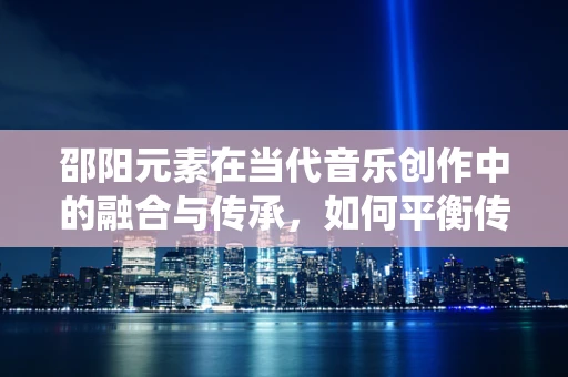 邵阳元素在当代音乐创作中的融合与传承，如何平衡传统与现代？