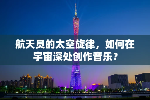 航天员的太空旋律，如何在宇宙深处创作音乐？