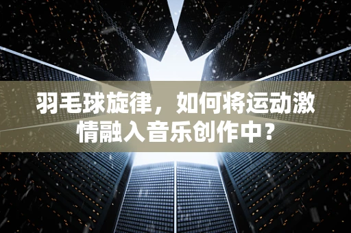 羽毛球旋律，如何将运动激情融入音乐创作中？