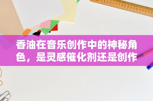 香油在音乐创作中的神秘角色，是灵感催化剂还是创作障碍？