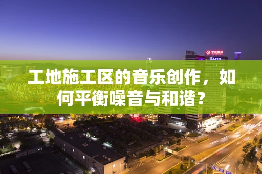 工地施工区的音乐创作，如何平衡噪音与和谐？