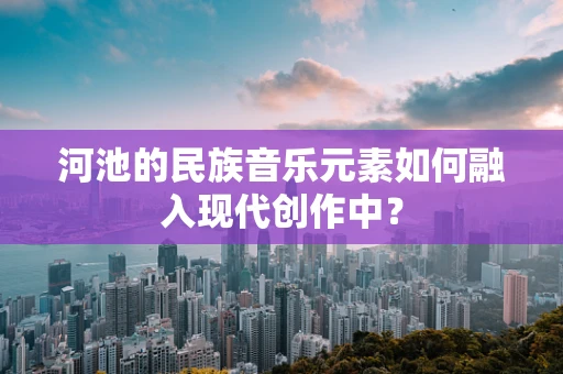 河池的民族音乐元素如何融入现代创作中？
