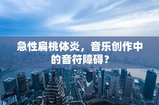 急性扁桃体炎，音乐创作中的音符障碍？