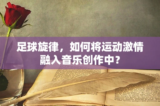 足球旋律，如何将运动激情融入音乐创作中？