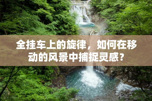 全挂车上的旋律，如何在移动的风景中捕捉灵感？