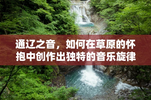 通辽之音，如何在草原的怀抱中创作出独特的音乐旋律？