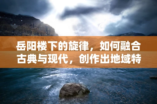 岳阳楼下的旋律，如何融合古典与现代，创作出地域特色的音乐作品？