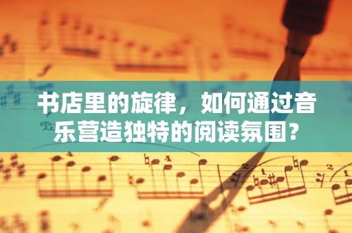 书店里的旋律，如何通过音乐营造独特的阅读氛围？