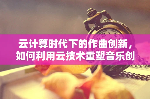 云计算时代下的作曲创新，如何利用云技术重塑音乐创作？