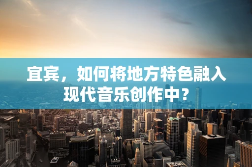 宜宾，如何将地方特色融入现代音乐创作中？
