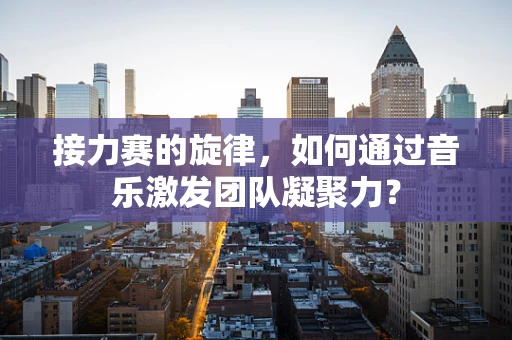接力赛的旋律，如何通过音乐激发团队凝聚力？