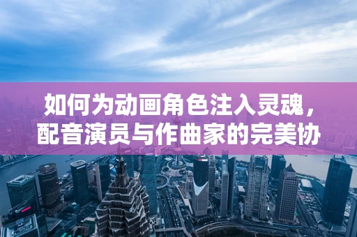 如何为动画角色注入灵魂，配音演员与作曲家的完美协作