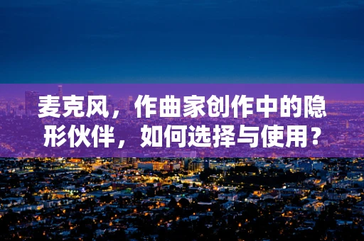 麦克风，作曲家创作中的隐形伙伴，如何选择与使用？