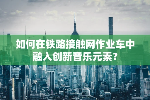 如何在铁路接触网作业车中融入创新音乐元素？