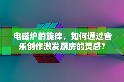 电磁炉的旋律，如何通过音乐创作激发厨房的灵感？