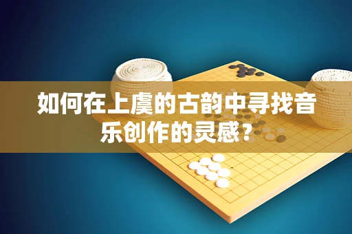 如何在上虞的古韵中寻找音乐创作的灵感？