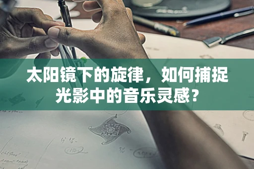 太阳镜下的旋律，如何捕捉光影中的音乐灵感？
