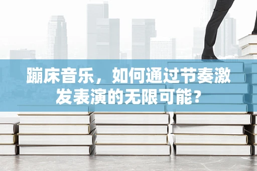 蹦床音乐，如何通过节奏激发表演的无限可能？