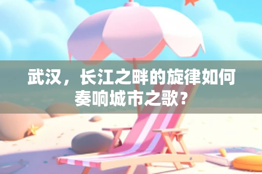 武汉，长江之畔的旋律如何奏响城市之歌？