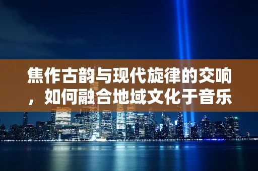 焦作古韵与现代旋律的交响，如何融合地域文化于音乐创作中？