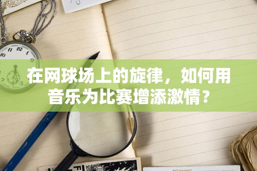在网球场上的旋律，如何用音乐为比赛增添激情？