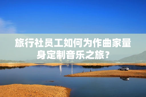 旅行社员工如何为作曲家量身定制音乐之旅？