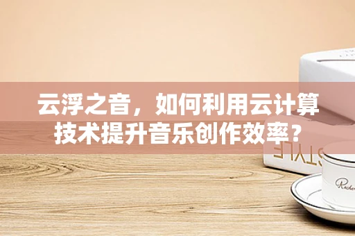 云浮之音，如何利用云计算技术提升音乐创作效率？