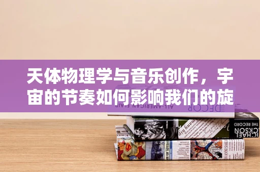 天体物理学与音乐创作，宇宙的节奏如何影响我们的旋律？