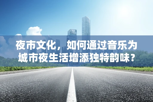 夜市文化，如何通过音乐为城市夜生活增添独特韵味？