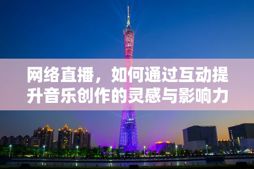 网络直播，如何通过互动提升音乐创作的灵感与影响力？