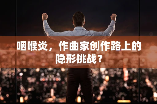 咽喉炎，作曲家创作路上的隐形挑战？