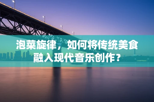 泡菜旋律，如何将传统美食融入现代音乐创作？