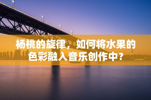 杨桃的旋律，如何将水果的色彩融入音乐创作中？